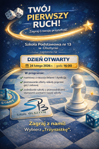 🎲 TWÓJ PIERWSZY RUCH!
Zagraj o swoją przyszłość.
Szkoła Podstawowa nr 13
im. Komisji Edukacji Narodowej
w Olsztynie
zaprasza na
DZIEŃ OTWARTY
📅 24 lutego 2026 r.
🕓 godz. 16:00
(logo szkoły – w całości widoczne, na jasnym tle)
W programie:
✔ rozmowy z nauczycielami i dyrekcją
✔ poznawanie oferty szkoły poprzez grę i zabawę
✔ zwiedzanie szkoły z przewodnikami – starszymi uczniami naszej szkoły
Zagraj z nami!
Wybierz „Trzynastkę”.